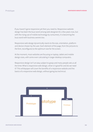 RESPONSIVE WEBSITE DESIGN
RESPONSIVE WEB DESIGN 04
If you haven’t gone responsive yet then you need to. Responsive website
design has been the buzz word among web designers for a few years now, but
with the rising use of mobile technology by consumers, it is becoming the
buzz word with business owners too.
Responsive web design dynamically reacts to the size, orientation, platform
and device chosen by the user. Each element of the page, from the pictures to
the font, reconfigures to the optimum size for the screen.
At the moment, most websites are focusing on laptop, tablet and mobile
design sizes, with some even calculating in larger desktop computers.
Responsive design isn’t an easy subject to grasp and many people ask us all
the time: What is responsive web design, what is it good for and do we need
it? This whitepaper will cover the benefits of a responsive website and the
basics of a responsive web design, without going too technical.
 
