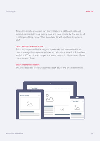 COMPANY menu menu menu menu menu
COMPANY
COMPANY
A NEW ERA
RESPONSIVE WEB DESIGN 08
Today, the size of a screen can vary from 240 pixels to 1920 pixels wide and
super-dense resolutions are gaining more and more popularity. One size fits all
is no longer a fitting excuse. What should you do with your fixed-layout web-
site?
CREATE A WEBSITE FOR EACH DEVICE
This is very impractical in the long run. If you make 3 separate websites, you
have to manage three separate websites and all that comes with it. Think about
analytics, SEO and simple changes. You would have to do this on three diﬀerent
places instead of one.
CREATE A RESPONSIVE WEBSITE
This will adapt itself to look awesome on each device and on any screen size.
 
