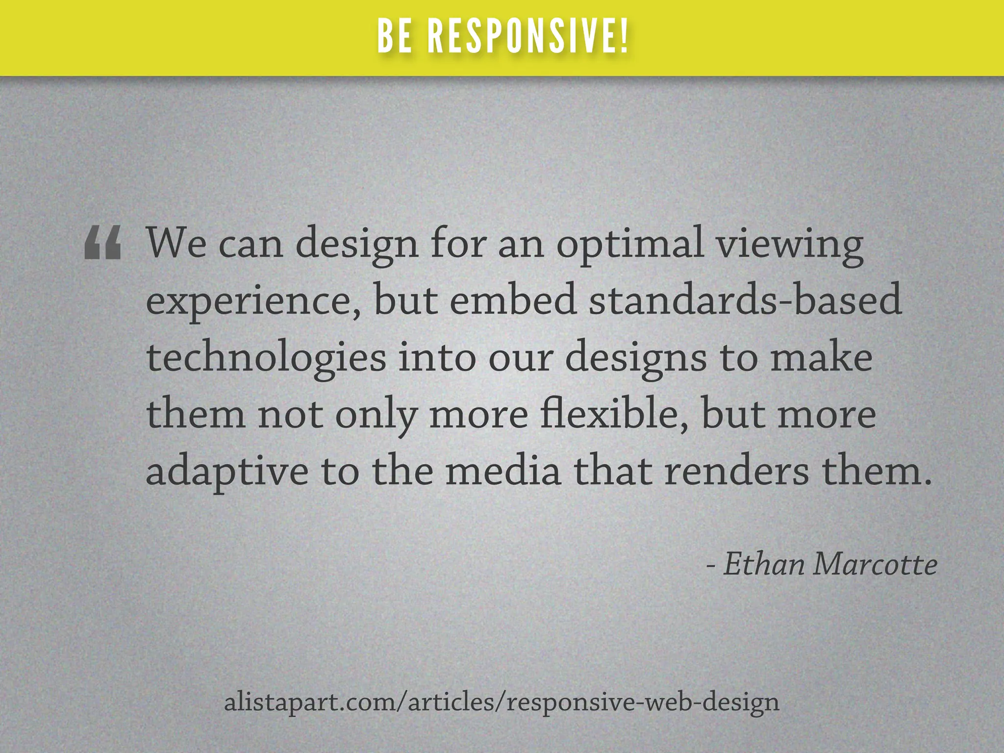 BE RESPONSIVE!



    We can design for an optimal viewing
“   experience, but embed standards-based
    technologies into our designs to make
    them not only more exible, but more
    adaptive to the media that renders them.
                                             - Ethan Marcotte


       alistapart.com/articles/responsive-web-design
 