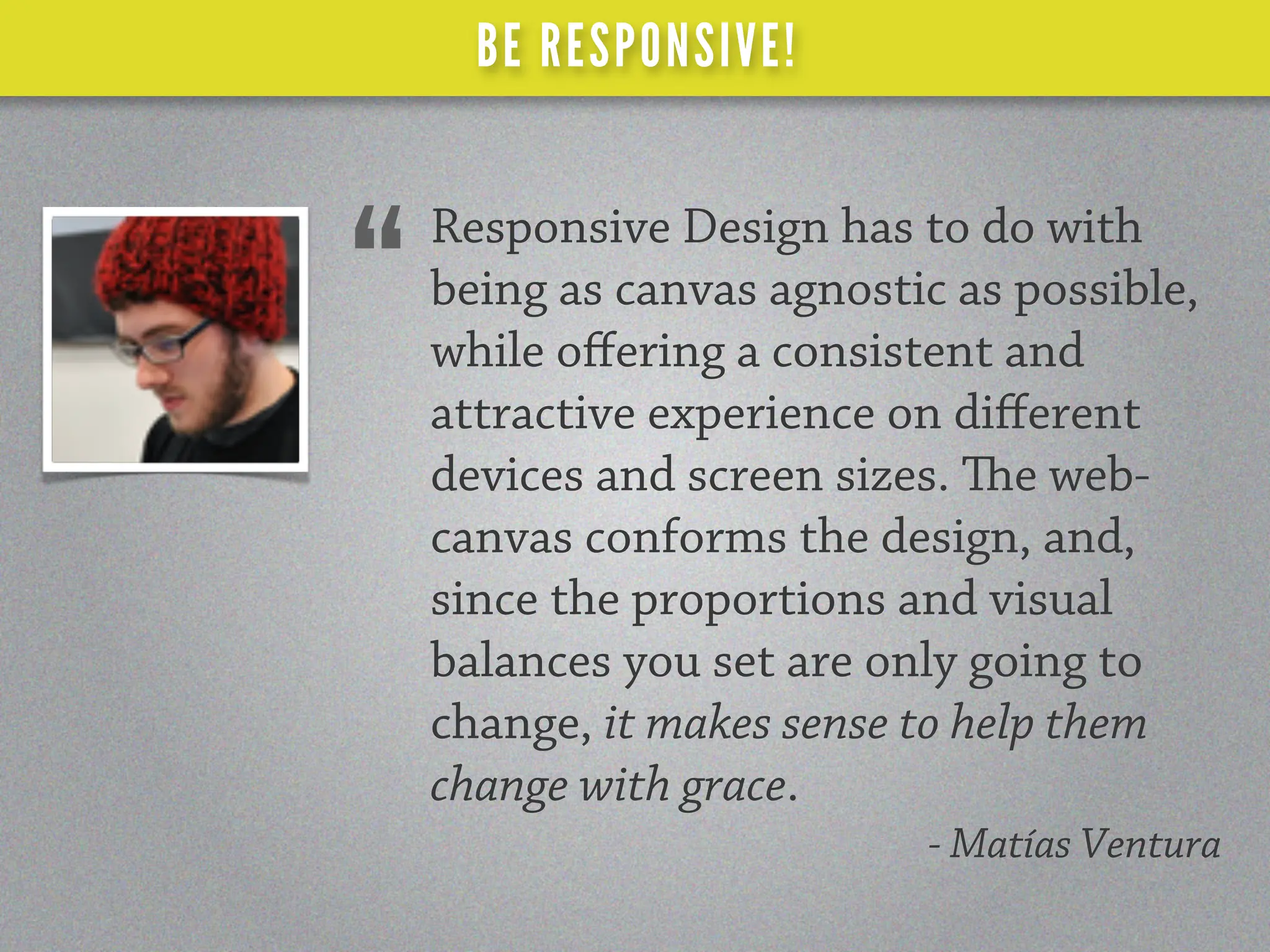 BE RESPONSIVE!

    Responsive Design has to do with
“   being as canvas agnostic as possible,
    while oﬀering a consistent and
    attractive experience on diﬀerent
    devices and screen sizes. e web-
    canvas conforms the design, and,
    since the proportions and visual
    balances you set are only going to
    change, it makes sense to help them
    change with grace.
                           - Matías Ventura
 