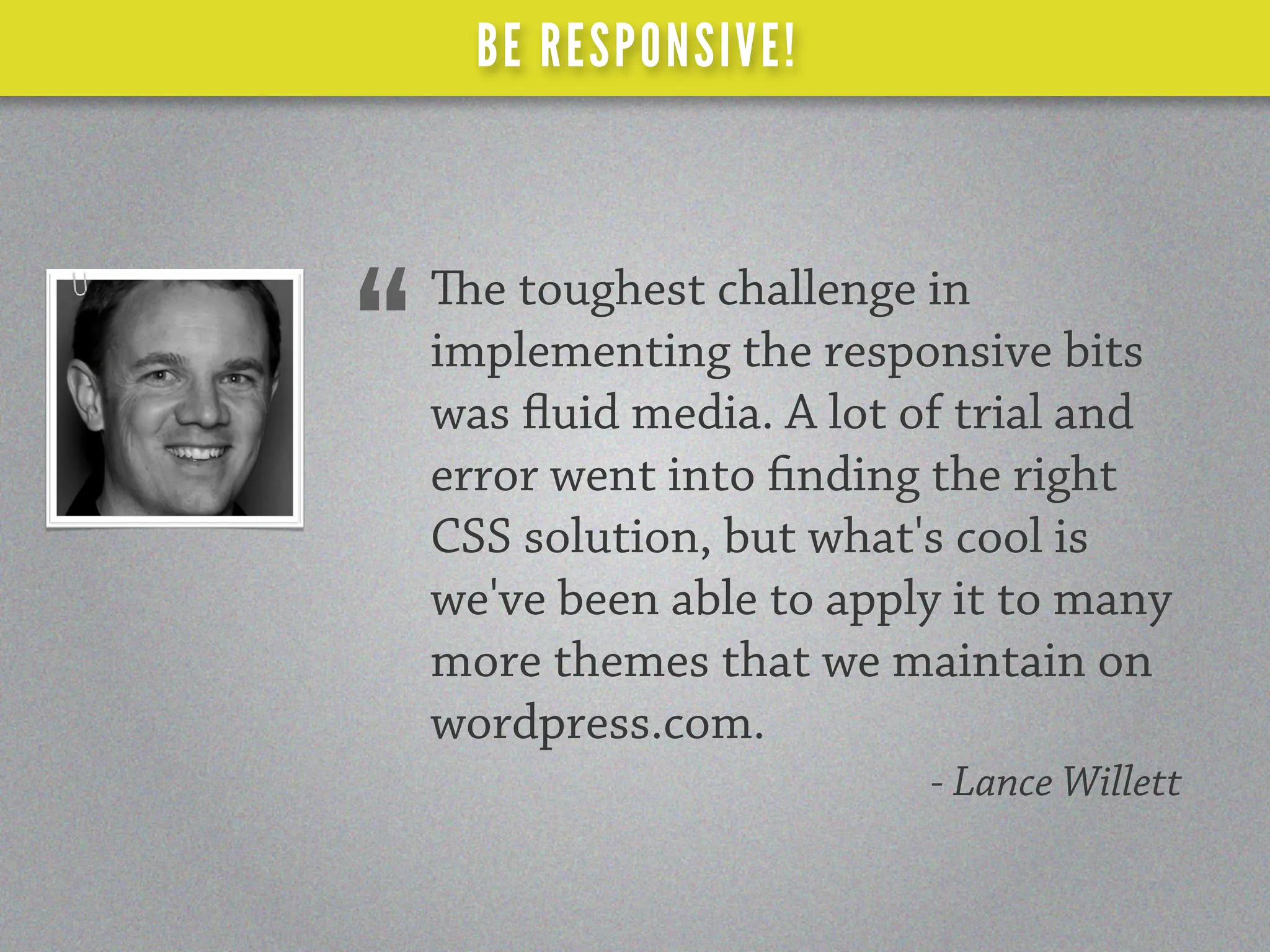 BE RESPONSIVE!



    e toughest challenge in
“   implementing the responsive bits
    was uid media. A lot of trial and
    error went into nding the right
    CSS solution, but what's cool is
    we've been able to apply it to many
    more themes that we maintain on
    wordpress.com.
                           - Lance Willett
 