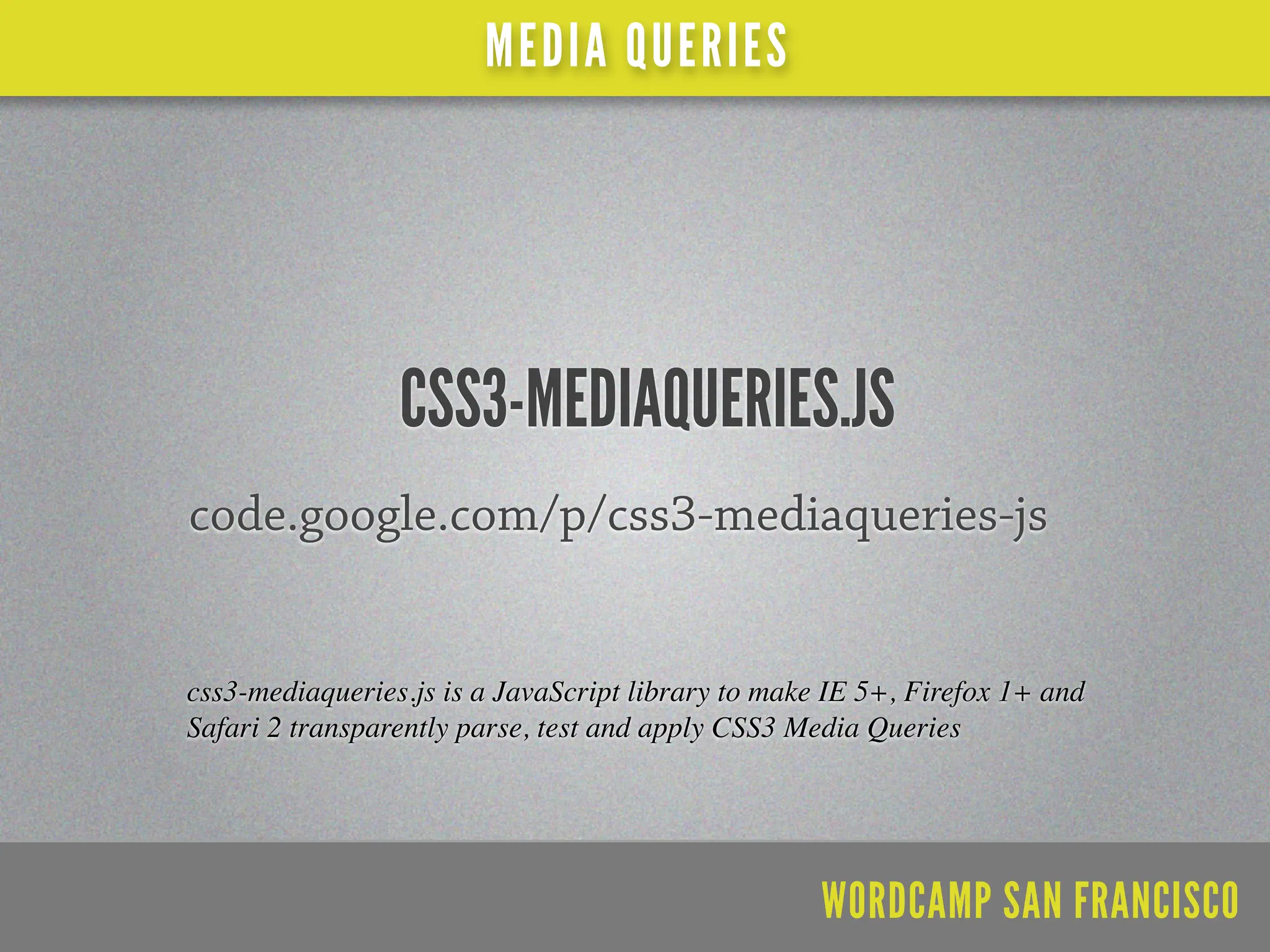 MEDIA QUERIES




                 CSS3-MEDIAQUERIES.JS
code.google.com/p/css3-mediaqueries-js


css3-mediaqueries.js is a JavaScript library to make IE 5+, Firefox 1+ and
Safari 2 transparently parse, test and apply CSS3 Media Queries




                                                    WORDCAMP SAN FRANCISCO
 