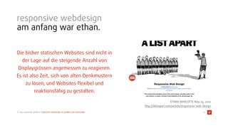 © 2015 typovision gmbh // responsive webdesign für graﬁker und entscheider
responsive webdesign
am anfang war ethan.
Die bisher statischen Websites sind nicht in
der Lage auf die steigende Anzahl von
Displaygrössen angemessen zu reagieren.
Es ist also Zeit, sich von alten Denkmustern
zu lösen, und Websites ﬂexibel und
reaktionsfähig zu gestalten.
12
ETHAN MARCOTTE May 25, 2010 
http://alistapart.com/article/responsive-web-design
 