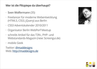Sven Wolfermann (35)
Freelancer für moderne Webentwicklung
(HTML5, CSS3, jQuery) aus Berlin
CSS3 Adventskalender 2010/2011
Organisator Berlin WebPerf Meetup
schreibt Artikel für das T3N-, PHP- und
Webstandards-Magazin (new: Screengui.de)
mobile Geek
Wer ist die Flitzpiepe da überhaupt?
Twitter: @maddesigns
Web: http://maddesigns.de
·
·
·
·
·
·
/
 