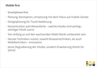 Mobile first
Smartphone first
Planung, Konzeption, Umsetzung mit dem Fokus auf mobile Geräte
Designplanung für Touch-bedienung
Konzentration aufs Wesentliche – welche Inhalte sind wichtig –
wichtiger Inhalt zuerst
Von Anfang an auf den wachsenden Mobil Markt vorbereitet sein
Neuste Techniken nutzen, sowohl Browsertechniken, als auch
Mobiltechniken – Innovation
keine Degradierung der Inhalte, sondern Erweiterung Schritt für
Schritt
·
·
·
·
·
·
·
/
 