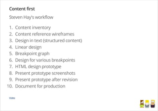 Content first
Steven Hay's workflow
1. Content inventory
2. Content reference wireframes
3. Design in text (structured content)
4. Linear design
5. Breakpoint graph
6. Design for various breakpoints
7. HTML design prototype
8. Present prototype screenshots
9. Present prototype after revision
10. Document for production
Video
/
 