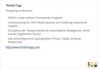 Thinkin'Tags
Designing im Browser
YAML4, sowie weitere Frameworks integriert
Unterstützung für CSS3 Media Queries zur Erstellung responsiver
Layouts
Simulation der Viewportbreite für verschiedene Mobilgeräte, direkt
aus der Applikation heraus
Vier vorkonfigurierte Layoutgrößen: Phone, Tablet, Desktop,
Widescreen
http://www.thinkintags.com
·
·
·
·
/
 