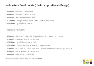 verbreitete Breakpoints (Umbruchpunkte im Design)
320 Pixel - Smartphone portrait
480 Pixel - Smartphone landscape
768 Pixel - ein Tablet in landscape
1024 Pixel - einige Tablets, Notebooks, Desktop Monitore
1200 Pixel - große Bildschirme
irgendwas vergessen?
360 Pixel - Samsung Galaxy S3, Google Nexus, HTC One, ... (portrait)
600 Pixel - kleine Tablets (7") in portrait
1600 Pixel - große Bildschirme, TV?
1600 Pixel - damn, Toshiba AT330 13.3" Mega-Tablet
603 Pixel - huh, Nexus 7 hatte beim Erscheinen device-width=603px, jetzt 600px
568 Pixel - haha, iPhone 5 in landscape
383 Pixel - Nexus 4 in portrait m(
·
·
·
·
·
·
·
·
·
·
·
·
vorsichtig mit Screen- (Device-)pixel und CSS-Pixel (Video)
/
 