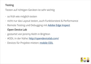 Testing
Testen auf richtigen Geräten ist sehr wichtig
so früh wie möglich testen
nicht nur das Layout testen, auch Funktionstest & Performance
Remote Testing und Debugging mit Adobe Edge Inspect
Open Device Lab
gestartet von Jeremy Keith in Brighton
#ODL in der Nähe: http://opendevicelab.com/
Devices für Projekte mieten: mobile ODL
·
·
·
·
·
·
/
 