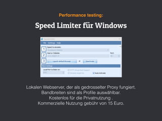 Speed Limiter für Windows
Performance testing:
Lokalen Webserver, der als gedrosselter Proxy fungiert.
Bandbreiten sind als Proﬁle auswählbar.
Kostenlos für die Privatnutzung .
Kommerzielle Nutzung gebühr von 15 Euro.
 