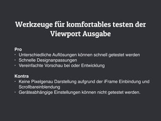 Werkzeuge für komfortables testen der
Viewport Ausgabe
Pro
• Unterschiedliche Auﬂösungen können schnell getestet werden
• Schnelle Designanpassungen
• Vereinfachte Vorschau bei oder Entwicklung
Kontra
• Keine Pixelgenau Darstellung aufgrund der iFrame Einbindung und
Scrollbareinblendung
• Geräteabhängige Einstellungen können nicht getestet werden.
 