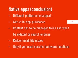 Native apps (conclusion)
‣   Different platforms to support
‣   Cut on in-app-purchases
‣   Content has to be managed twice and won’t
    be indexed by search engines
‣   Risk on usability issues
‣   Only if you need speciﬁc hardware functions
 
