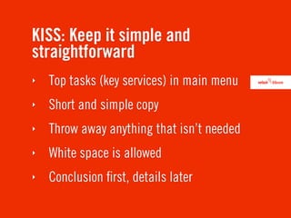 KISS: Keep it simple and
straightforward
‣   Top tasks (key services) in main menu
‣   Short and simple copy
‣   Throw away anything that isn’t needed
‣   White space is allowed
‣   Conclusion ﬁrst, details later
 