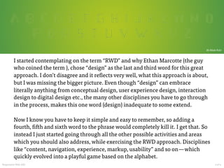  

By Mads Fuhr

I started contemplating on the term “RWD” and why Ethan Marcotte (the guy
who coined the term ), chose “design” as the last and third word for this great
approach. I don’t disagree and it reflects very well, what this approach is about,
but I was missing the bigger picture. Even though “design” can embrace
literally anything from conceptual design, user experience design, interaction
design to digital design etc., the many other disciplines you have to go through
in the process, makes this one word (design) inadequate to some extend.

Now I know you have to keep it simple and easy to remember, so adding a
fourth, fifth and sixth word to the phrase would completely kill it. I get that. So
instead I just started going through all the other possible activities and areas
which you should also address, while exercising the RWD approach. Disciplines
like “content, navigation, experience, markup, usability” and so on — which
quickly evolved into a playful game based on the alphabet.
Responsive Web ABC

































2 of 4	
  

 