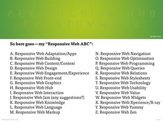  

By Mads Fuhr

So here goes — my “Responsive Web ABC”:

A. Responsive Web Adaptation/Apps
B. Responsive Web Building
C. Responsive Web Content/Context
D. Responsive Web Design
E. Responsive Web Engagement/Experience
F. Responsive Web Front-end
G. Responsive Web Graphics
H. Responsive Web Hub
I. Responsive Web Interaction
J. Responsive Web Jam (any suggestions?)
K. Responsive Web Knowledge
L. Responsive Web Language
M. Responsive Web Markup

Responsive Web ABC












N. Responsive Web Navigation
O. Responsive Web Optimisation
P. Responsive Web Programming
Q. Responsive Web Queries
R. Responsive Web Relations
S. Responsive Web Stylesheets
T. Responsive Web Technology
U. Responsive Web Usability
V. Responsive Web Value
W. Responsive Web Widgets
X. Responsive Web Xperience/X-ray
Y. Responsive Web Yummy
Z. Responsive Web Zen














3 of 4	
  

 