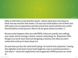  

By Mads Fuhr

Okay so I fell short in the final few words — please share your own ideas on
these and any word for that matter. I’m sure you could replace a lot of them, but
still it gives you an impression and idea of just how many activities you could/
should address in this process. Hint to all our great clients out there ;-)

Because what happens when you talk RWD, is that you quickly start talking
user needs, device strategy, context, content, technology etc. Responsive Web
Design is so much more than just designing a solution, but often you don’t
realize that until you’re knee deep in it.

So next time you face the client brief saying “we need it to be reponsive”, having
this alphabet in the back of your head might be a way to remind yourselves — 
and others — about the implications and magnitude a RWD process can result
in.
Responsive Web ABC

































4 of 4	
  

 