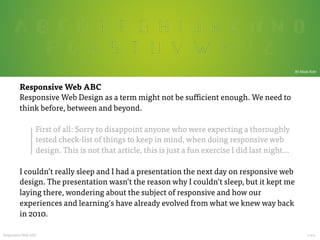  

By Mads Fuhr

Responsive Web ABC
Responsive Web Design as a term might not be sufficient enough. We need to
think before, between and beyond.

First of all: Sorry to disappoint anyone who were expecting a thoroughly
tested check-list of things to keep in mind, when doing responsive web
design. This is not that article, this is just a fun exercise I did last night…

I couldn’t really sleep and I had a presentation the next day on responsive web
design. The presentation wasn’t the reason why I couldn’t sleep, but it kept me
laying there, wondering about the subject of responsive and how our
experiences and learning's have already evolved from what we knew way back
in 2010.

Responsive Web ABC

































1 of 4	
  

 