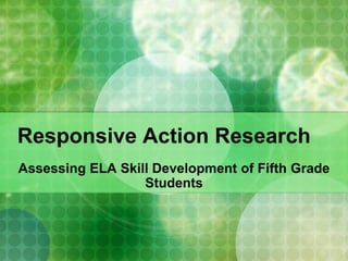 Responsive Action Research
Assessing ELA Skill Development of Fifth Grade
                  Students
 