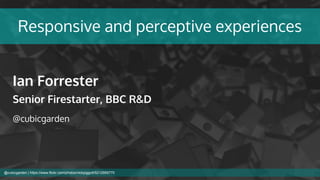 Responsive and perceptive experiences
Ian Forrester
Senior Firestarter, BBC R&D
@cubicgarden
@cubicgarden | https://www.flickr.com/photos/nickpiggott/5212959770
 