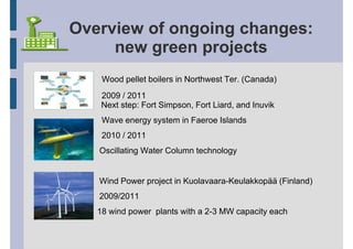 Overview of ongoing changes:
     new green projects
    Wood pellet boilers in Northwest Ter. (Canada)
    2009 / 2011
    Next step: Fort Simpson, Fort Liard, and Inuvik
    Wave energy system in Faeroe Islands
    2010 / 2011
   Oscillating Water Column technology


   Wind Power project in Kuolavaara-Keulakkopää (Finland)
   2009/2011
   18 wind power plants with a 2-3 MW capacity each
 