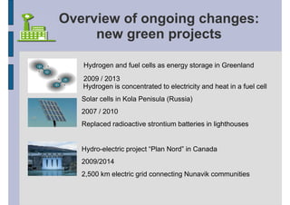 Overview of ongoing changes:
     new green projects

   Hydrogen and fuel cells as energy storage in Greenland
   2009 / 2013
   Hydrogen is concentrated to electricity and heat in a fuel cell
   Solar cells in Kola Penisula (Russia)
   2007 / 2010
   Replaced radioactive strontium batteries in lighthouses


   Hydro-electric project “Plan Nord” in Canada
   2009/2014
   2,500 km electric grid connecting Nunavik communities
 