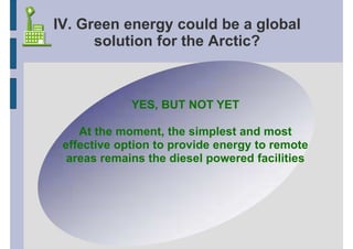 IV. Green energy could be a global
      solution for the Arctic?



             YES, BUT NOT YET

    At the moment, the simplest and most
 effective option to provide energy to remote
  areas remains the diesel powered facilities
 