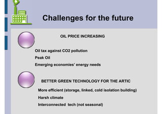 Challenges for the future

              OIL PRICE INCREASING


Oil tax against CO2 pollution
Peak Oil
Emerging economies’ energy needs



   BETTER GREEN TECHNOLOGY FOR THE ARTIC

 More efficient (storage, linked, cold isolation building)
 Harsh climate
 Interconnected tech (not seasonal)
 