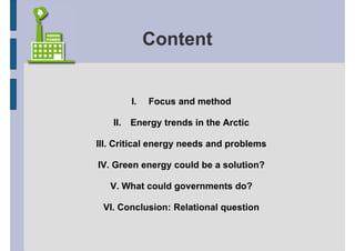 Content


         I.   Focus and method

   II.   Energy trends in the Arctic

III. Critical energy needs and problems

IV. Green energy could be a solution?

   V. What could governments do?

 VI. Conclusion: Relational question
 