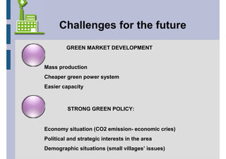 Challenges for the future
         GREEN MARKET DEVELOPMENT


Mass production
Cheaper green power system
Easier capacity



         STRONG GREEN POLICY:


Economy situation (CO2 emission- economic cries)
Political and strategic interests in the area
Demographic situations (small villages’ issues)
 