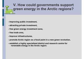 V. How could governments support
     green energy in the Arctic regions?


- Improving public investment,
- attracting private investment,
- free green energy investment zone,
- free trade area,
- Improve infrastructures,
- promote Arctic region as a focal point in a new green revolution,
- establish a highly specialized district and research centre for
   renewable energy in the Arctic region.
 