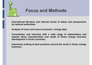 Focus and Methods

International literature and internet review of status and perspectives
by national authorities;

Analysis of micro and macro economic / energy data;

Consultation and interview with a wide range of stakeholders and
experts about characteristics and needs of Green energy business
development in Arctic countries;

Intensively looking at best practices around the world in Green energy
business;
 