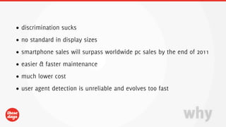 • discrimination sucks
• no standard in display sizes
• smartphone sales will surpass worldwide pc sales by the end of 2011
• easier & faster maintenance
• much lower cost
• user agent detection is unreliable and evolves too fast



                                                            why
 