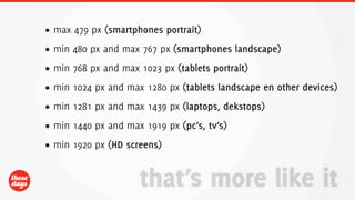 DESIGN
• max 479 px (smartphones portrait)
• min 480 px and max 767 px (smartphones landscape)
• min 768 px and max 1023 px (tablets portrait)
• min 1024 px and max 1280 px (tablets landscape en other devices)
• min 1281 px and max 1439 px (laptops, dekstops)
• min 1440 px and max 1919 px (pc’s, tv’s)
• min 1920 px (HD screens)


                     that’s more like it
 
