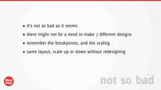 • it’s not as bad as it seems
• there might not be a need to make 7 different designs
• remember the breakpoints, and the scaling
• same layout, scale up or down without redesigning




                                       not so bad
 