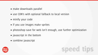 • make downloads parallel
• use CDN’s with optional fallback to local version
• minify your code
• if you use images make sprites
• photoshop save for web isn’t enough, use further optimization
• javascript in the bottom
• combine javascript


                                            speed tips
 