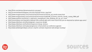 •   http://flickr.com/photos/dynamosquito/4132923995/
•   http://screenshotworld.blogspot.com/2007/06/pulp-fiction-1994.html
•   http://www.morganstanley.com/institutional/techresearch/internet_ad_trends102009.html
•   http://www.morganstanley.com/institutional/techresearch/pdfs/MS_Economy_Internet_Trends_102009_FINAL.pdf
•   http://www.pcworld.com/article/171380/more_smartphones_than_desktop_pcs_by_2011.html
•   http://venturebeat.com/2009/08/27/admob-finds-android-app-users-more-scarce-but-just-as-obsessed-as-iphone-app-users/
•   http://www.slideshare.net/yiibu/pragmatic-responsive-design
•   http://www.slideshare.net/livefront/responsive-design-7877412
•   http://www.slideshare.net/nzakas/progressive-enhancement-20-conference-agnostic
•   http://www.webdesignerdepot.com/2011/09/the-ultimate-responsive-web-design-roundup/




                                                                                           sources
 