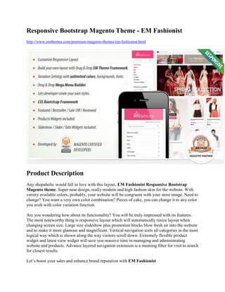 Responsive Bootstrap Magento Theme - EM Fashionist
http://www.emthemes.com/premium-magento-themes/em-fashionist.html
Product Description
Any shopaholic would fall in love with this layout, EM Fashionist Responsive Bootstrap
Magento theme. Super neat design, really modern and high fashion skin for the website. With
variety available colors, probably, your website will be congruent with your store image. Need to
change? You want a very own color combination? Pieces of cake, you can change it to any color
you wish with color variation function.
Are you wondering how about its functionality? You will be truly impressed with its features.
The most noteworthy thing is responsive layout which will automatically resize layout when
changing screen size. Large size slideshow plus promotion blocks blow fresh air into the website
and to make it more glamour and magnificent. Vertical navigation sorts all categories in the most
logical way which is shown along the way visitors scroll down. Extremely flexible product
widget and latest view widget will save you massive time in managing and administrating
website and products. Advance layered navigation extension is a stunning filter for visit to search
for closest results.
Let’s boost your sales and enhance brand reputation with EM Fashionist
 