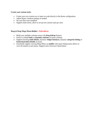 Create your custom styles
 Create your own custom.css or input css code directly in the theme configuration
 Adjust theme variation settings as needed
 No core files were modified
 Support multi-stores, allow to set up own custom style per store
Drag & Drop Mega Menu Builder - Paid add-on
 Build your multiple columns menu with drag &drop features
 Easily to embed static or dynamic contents on menu columns.
 Support inserting static blocks, dynamic widget instances, dynamic categories listing or
featured product details on menu.
 Essentially support viewing Mega Menu on mobile with smart sliding menu allows to
view all content in sub menus. Support native browser's back button.
 