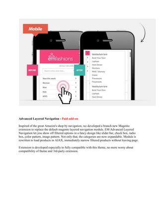 Advanced Layered Navigation - Paid add-on
Inspired of the great Amazon's shop by navigation, we developed a branch new Magento
extension to replace the default magento layered navigation module. EM Advanced Layered
Navigation let you show off filtered options in a fancy design like slider bar, check box, radio
box, color pattern, image pattern. Not only that, the categories are now expandable. Module is
rewritten to load products in AJAX, immediately narrow filtered products without leaving page.
Extension is developed especially to fully compatible with this theme, no more worry about
compatibility of theme and 3rd-party extension.
 