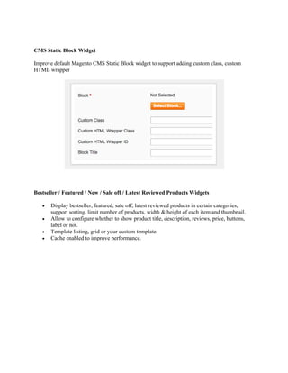 CMS Static Block Widget
Improve default Magento CMS Static Block widget to support adding custom class, custom
HTML wrapper
Bestseller / Featured / New / Sale off / Latest Reviewed Products Widgets
 Display bestseller, featured, sale off, latest reviewed products in certain categories,
support sorting, limit number of products, width & height of each item and thumbnail.
 Allow to configure whether to show product title, description, reviews, price, buttons,
label or not.
 Template listing, grid or your custom template.
 Cache enabled to improve performance.
 