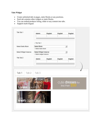 Tabs Widget
 Create unlimited tabs in pages, static blocks or any positions.
 Each tab contains other widgets or static blocks.
 You can embed products listing, slider or any content into tabs.
 Support multi-lingual.
 