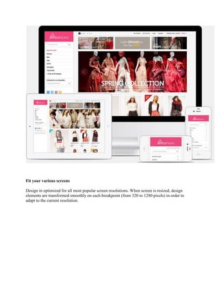 Fit your various screens
Design in optimized for all most popular screen resolutions. When screen is resized, design
elements are transformed smoothly on each breakpoint (from 320 to 1280 pixels) in order to
adapt to the current resolution.
 