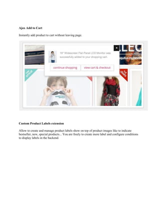 Ajax Add to Cart
Instantly add product to cart without leaving page.
Custom Product Labels extension
Allow to create and manage product labels show on top of product images like to indicate
bestseller, new, special products... You are freely to create more label and configure conditions
to display labels in the backend.
 