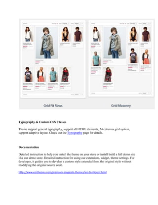 Typography & Custom CSS Classes
Theme support general typography, support all HTML elements, 24 columns grid system,
support adaptive layout. Check out the Typography page for details.
Documentation
Detailed instruction to help you install the theme on your store or install build a full demo site
like our demo store. Detailed instruction for using our extensions, widget, theme settings. For
developer, it guides you to develop a custom style extended from the original style without
modifying the original source code.
http://www.emthemes.com/premium-magento-themes/em-fashionist.html
 