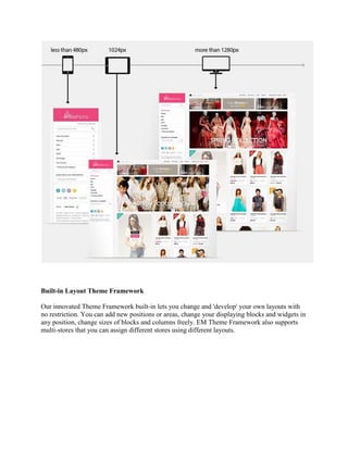 Built-in Layout Theme Framework
Our innovated Theme Framework built-in lets you change and 'develop' your own layouts with
no restriction. You can add new positions or areas, change your displaying blocks and widgets in
any position, change sizes of blocks and columns freely. EM Theme Framework also supports
multi-stores that you can assign different stores using different layouts.
 