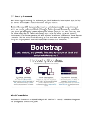 CSS Bootstrap Framework
This theme support bootstrap css, mean that you get all the benefits from the hard work Twitter
put into the Bootstrap CSS framework loaded into your website.
Twitters Bootstrap CSS framework have received a lot of attention and it is one of the most
active and popular projects on Github. Originally, Twitter designed Bootstrap for controlling
page layout and adding cool on page element like buttons, forms etc. in a snap. However, with
the release of version 2.0 Twitter added much more caviar, including a new and very well
implemented 12-column responsive grid with adjust to 24 collumns grid from our theme for easy
customize. This has made Twitter Bootstrap go even more viral and many many cool mobile
ready and fully responsive websites have been built on top of the framework.
Visual Content Editor
Another cool feature of EMThemes is let you edit your blocks visually. No more wasting time
for finding block name in user guide.
 