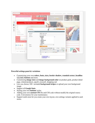 Powerful settings panel & variations
 Customizing your own colors, fonts, sizes, border shadow, rounded corner, headline
1,2,3,4,5, buttons and more.
 Customizing image sizes and image background color on product grids, product detail
page, related products, upsell, crosssell, shopping cart
 Lets you choose 100+ included background stripes or upload your own background
image
 Support all Google fonts
 Styling your own buttons' styles
 Adding your own custom CSS file and CSS code without modify the original source
code. Convenience for your maintenance.
 Support multi-store let you create your own layout, own settings variants applied to each
stores.
 