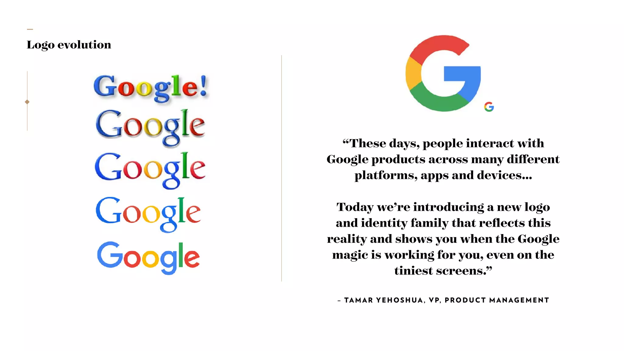 —
Logo evolution
“These days, people interact with
Google products across many diﬀerent
platforms, apps and devices…
Today we’re introducing a new logo
and identity family that reﬂects this
reality and shows you when the Google
magic is working for you, even on the
tiniest screens.”
– TAMAR YEHOSHUA , VP, PRODUCT MANAGEMENT
 