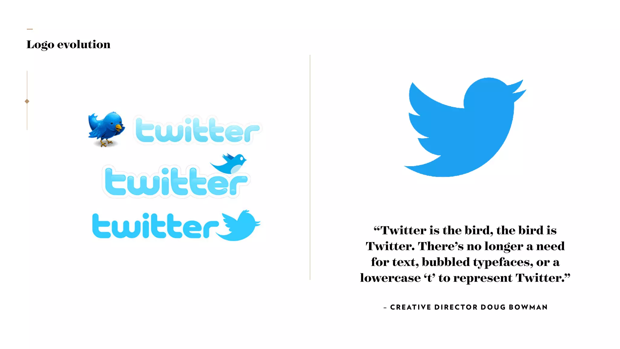 —
Logo evolution
“Twitter is the bird, the bird is
Twitter. There’s no longer a need
for text, bubbled typefaces, or a
lowercase ‘t’ to represent Twitter.”
– CREAT IVE DIRECTOR DOUG BOWMAN
 