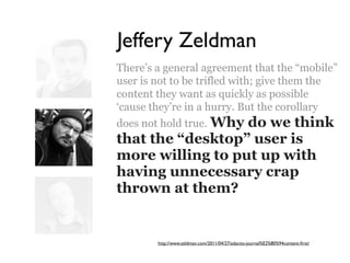 Jeffery Zeldman
There’s a general agreement that the “mobile”
user is not to be trifled with; give them the
content they want as quickly as possible
‘cause they’re in a hurry. But the corollary
does not hold true. Why do we think
that the “desktop” user is
more willing to put up with
having unnecessary crap
thrown at them?


        http://www.zeldman.com/2011/04/27/adactio-journal%E2%80%94content-ﬁrst/
 